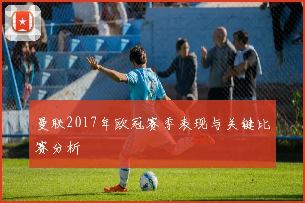 曼联2017年欧冠赛季表现与关键比赛分析